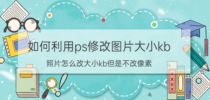 如何利用ps修改图片大小kb 照片怎么改大小kb但是不改像素？